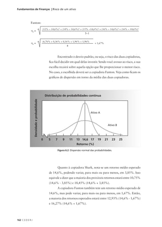 162 C E D E R J
Fundamentos de Finanças | Risco de um ativo
Fanton:
5−1
σK
=
(12% − 14,6%)2
+ (14% − 14,6%)2
+ (15% −14,6%)2
+ (16% − 14,6%)2
+ (16% − 14,6%)2
σK
=
(6,76% + 0,36% + 0,16% + 1,96% + 1,96%
4
= 1,67%
Encontrado o desvio padrão, ou seja, o risco das duas copiadoras,
fica fácil decidir em qual delas investir. Sendo você avesso ao risco, a sua
escolha recairá sobre aquela opção que lhe proporcionar o menor risco.
No caso, a escolhida deverá ser a copiadora Fanton. Veja como ficam os
gráficos de dispersão em torno da média das duas copiadoras.
Quanto à copiadora Shark, nota-se um retorno médio esperado
de 14,6%, podendo variar, para mais ou para menos, em 3,85%. Isso
equivale a dizer que a maioria dos prováveis retornos estará entre 10,75%
(14,6% - 3,85%) e 18,45% (14,6% + 3,85%).
A copiadora Fanton também tem um retorno médio esperado de
14,6%, mas pode variar, para mais ou para menos, em 1,67%. Então,
a maioria dos retornos esperados estará entre 12,93% (14,6% - 1,67%)
e 16,27% (14,6% + 1,67%).
Figura 6.2: Dispersão normal das probabilidades.
Distribuição de probabilidades contínua
Densidade
e
probabilidade
0 5 7 9 11 13 14,6 17 19 21 23 25
Retorno (%)
Ativo A
Ativo B
 
