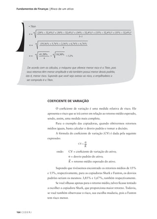 164 C E D E R J
Fundamentos de Finanças | Risco de um ativo
COEFICIENTE DE VARIAÇÃO
O coeficiente de variação é uma medida relativa de risco. Ele
apresenta o risco que se irá correr em relação ao retorno médio esperado,
sendo, assim, uma medida mais completa.
Para o exemplo das copiadoras, quando obtivermos retornos
médios iguais, basta calcular o desvio padrão e tomar a decisão.
A fórmula do coeficiente de variação (CV) é dada pela seguinte
expressão:
onde: CV = coeficiente de variação do ativo;
σ = desvio padrão do ativo;
K = retorno médio esperado do ativo.
Supondo que tivéssemos encontrado os retornos médios de 15%
e 13%, respectivamente, para as copiadoras Shark e Fanton, os desvios
padrões seriam os mesmos: 3,85% e 1,67%, também respectivamente.
Se você olhasse apenas para o retorno médio, talvez ficasse tentado
a escolher a copiadora Shark, que proporciona maior retorno. Todavia,
se você também observasse o risco, sua escolha mudaria, pois a Fanton
tem risco menor.
• Titan
De acordo com os cálculos, a máquina que oferece menor risco é a Titan, pois
seus retornos têm menor amplitude e ela também possui menor desvio padrão,
isto é, menor risco. Supondo que você seja avesso ao risco, a empilhadeira a
ser comprada é a Titan.
σ =
(28% − 32,4%)2
+ (30% − 32,4%)2
+ (34% − 32,4%)2
+ (35% − 32,4%)2
+ (35% − 32,4%)2
5−1
σ =
(19,36% + 5,76% + 2,56% + 6,76% + 6,76%
4
σ =
41,20%
4
= 3,2%
=
10,30%
CV =
σ
K
 