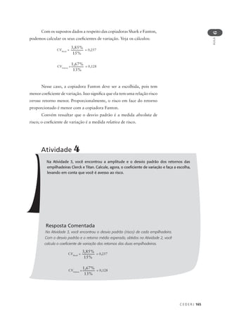 C E D E R J 165
AULA
6
Com os supostos dados a respeito das copiadoras Shark e Fanton,
podemos calcular os seus coeficientes de variação. Veja os cálculos:
Nesse caso, a copiadora Fanton deve ser a escolhida, pois tem
menor coeficiente de variação. Isso significa que ela tem uma relação risco
versus retorno menor. Proporcionalmente, o risco em face do retorno
proporcionado é menor com a copiadora Fanton.
Convém ressaltar que o desvio padrão é a medida absoluta de
risco; o coeficiente de variação é a medida relativa de risco.
Na Atividade 3, você encontrou a amplitude e o desvio padrão dos retornos das
empilhadeiras Clerck e Titan. Calcule, agora, o coeficiente de variação e faça a escolha,
levando em conta que você é avesso ao risco.
Resposta Comentada
Na Atividade 3, você encontrou o desvio padrão (risco) de cada empilhadeira.
Com o desvio padrão e o retorno médio esperado, obtidos na Atividade 2, você
calcula o coeficiente de variação dos retornos das duas empilhadeiras.
Atividade 4
CVShark
=
3,85%
15%
= 0,257
CVFanton
=
1,67%
13%
= 0,128
CVShark
=
3,85%
15%
= 0,257
CVFanton
=
1,67%
13%
= 0,128
 