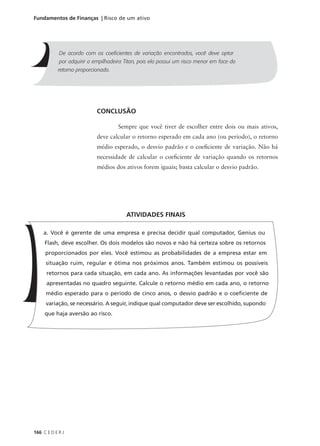 166 C E D E R J
Fundamentos de Finanças | Risco de um ativo
CONCLUSÃO
Sempre que você tiver de escolher entre dois ou mais ativos,
deve calcular o retorno esperado em cada ano (ou período), o retorno
médio esperado, o desvio padrão e o coeficiente de variação. Não há
necessidade de calcular o coeficiente de variação quando os retornos
médios dos ativos forem iguais; basta calcular o desvio padrão.
De acordo com os coeficientes de variação encontrados, você deve optar
por adquirir a empilhadeira Titan, pois ela possui um risco menor em face do
retorno proporcionado.
a. Você é gerente de uma empresa e precisa decidir qual computador, Genius ou
Flash, deve escolher. Os dois modelos são novos e não há certeza sobre os retornos
proporcionados por eles. Você estimou as probabilidades de a empresa estar em
situação ruim, regular e ótima nos próximos anos. Também estimou os possíveis
retornos para cada situação, em cada ano. As informações levantadas por você são
apresentadas no quadro seguinte. Calcule o retorno médio em cada ano, o retorno
médio esperado para o período de cinco anos, o desvio padrão e o coeficiente de
variação, se necessário. A seguir, indique qual computador deve ser escolhido, supondo
que haja aversão ao risco.
ATIVIDADES FINAIS
 