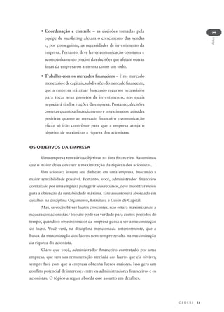 C E D E R J 15
AULA
1
• Coordenação e controle – as decisões tomadas pela
equipe de marketing afetam o crescimento das vendas
e, por conseguinte, as necessidades de investimento da
empresa. Portanto, deve haver comunicação constante e
acompanhamento preciso das decisões que afetam outras
áreas da empresa ou a mesma como um todo.
• Trabalho com os mercados financeiros – é no mercado
monetárioedecapitais,subdivisõesdomercadofinanceiro,
que a empresa irá atuar buscando recursos necessários
para tocar seus projetos de investimento, nos quais
negociará títulos e ações da empresa. Portanto, decisões
corretas quanto a financiamento e investimento, atitudes
positivas quanto ao mercado financeiro e comunicação
eficaz só irão contribuir para que a empresa atinja o
objetivo de maximizar a riqueza dos acionistas.
OS OBJETIVOS DA EMPRESA
Uma empresa tem vários objetivos na área financeira. Assumimos
que o maior deles deve ser a maximização da riqueza dos acionistas.
Um acionista investe seu dinheiro em uma empresa, buscando a
maior rentabilidade possível. Portanto, você, administrador financeiro
contratado por uma empresa para gerir seus recursos, deve encontrar meios
para a obtenção da rentabilidade máxima. Este assunto será abordado em
detalhes na disciplina Orçamento, Estrutura e Custo de Capital.
Mas, se você obtiver lucros crescentes, não estará maximizando a
riqueza dos acionistas? Isso até pode ser verdade para curtos períodos de
tempo, quando o objetivo maior da empresa passa a ser a maximização
do lucro. Você verá, na disciplina mencionada anteriormente, que a
busca da maximização dos lucros nem sempre resulta na maximização
da riqueza do acionista.
Claro que você, administrador financeiro contratado por uma
empresa, que tem sua remuneração atrelada aos lucros que ela obtiver,
sempre fará com que a empresa obtenha lucros maiores. Isso gera um
conflito potencial de interesses entre os administradores financeiros e os
acionistas. O tópico a seguir aborda esse assunto em detalhes.
 