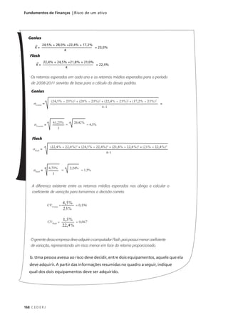 168 C E D E R J
Fundamentos de Finanças | Risco de um ativo
Genius
Flash
Os retornos esperados em cada ano e os retornos médios esperados para o período
de 2008-2011 servirão de base para o cálculo do desvio padrão.
Genius
Flash
A diferença existente entre os retornos médios esperados nos obriga a calcular o
coeficiente de variação para tomarmos a decisão correta.
O gerente dessa empresa deve adquirir o computador Flash, pois possui menor coeficiente
de variação, representando um risco menor em face do retorno proporcionado.
b. Uma pessoa avessa ao risco deve decidir, entre dois equipamentos, aquele que ela
deve adquirir. A partir das informações resumidas no quadro a seguir, indique
qual dos dois equipamentos deve ser adquirido.
K = = 23,0%
24,5% + 28,0% +22,4% + 17,2%
4
K = = 22,4%
22,4% + 24,5% +21,8% + 21,0%
4
σGenius
=
(24,5% − 23%)2
+ (28% − 23%)2
+ (22,4% − 23%)2
+ (17,2% − 23%)2
4−1
σGennius
=
61,25%
3
= 4,5%
=
20,42%
σFlash
=
(22,4% − 22,4%)2
+ (24,5% − 22,4%)2
+ (21,8% − 22,4%)2
+ (21% − 22,4%)2
4−1
σFlash
=
6,73%
3
= 1,5%
=
2,24%
CVGenius
=
4,5%
23%
= 0,196
CVFlash
=
1,5%
22,4%
= 0,067
=
 