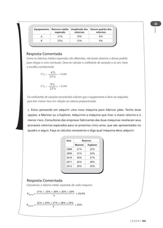 C E D E R J 169
AULA
6
Resposta Comentada
Como os retornos médios esperados são diferentes, não basta observar o desvio padrão
para chegar a uma conclusão. Deve-se calcular o coeficiente de variação e aí, sim, fazer
a escolha corretamente.
Os coeficientes de variação encontrados indicam que o equipamento A deve ser adquirido,
pois tem menor risco em relação ao retorno proporcionado.
c. Estou pensando em adquirir uma nova máquina para fabricar pães. Tenho duas
opções: a Mariner ou a Explorer. Adquirirei a máquina que tiver o maior retorno e o
menor risco. Consultores das empresas fabricantes das duas máquinas revelaram seus
prováveis retornos esperados para os próximos cinco anos, que são apresentados no
quadro a seguir. Faça os cálculos necessários e diga qual máquina devo adquirir.
Resposta Comentada
Calculamos o retorno médio esperado de cada máquina:
Equipamento Retorno médio
esperado
Amplitude dos
retornos
Desvio padrão dos
retornos
A 21% 10% 6%
B 25% 15% 9%
CVA
=
6%
21%
= 0,286
CVB
=
9%
25%
= 0,360
Ano Retorno
Mariner Explorer
2008 21% 22%
2009 25% 24%
2010 30% 27%
2011 26% 28%
2012 20% 29%
KMariner
= = 24,4%
21% + 25% + 30% + 26% + 20%
5
KExplorer
= = 26%
22% + 24% + 27% + 28% + 29%
5
 