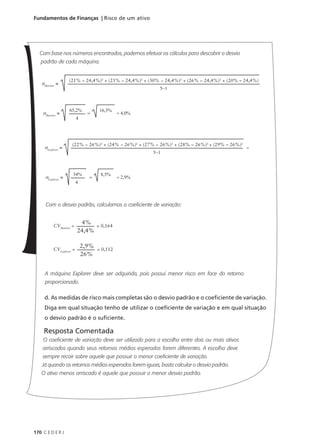 170 C E D E R J
Fundamentos de Finanças | Risco de um ativo
Com base nos números encontrados, podemos efetuar os cálculos para descobrir o desvio
padrão de cada máquina.
Com o desvio padrão, calculamos o coeficiente de variação:
A máquina Explorer deve ser adquirida, pois possui menor risco em face do retorno
proporcionado.
d. As medidas de risco mais completas são o desvio padrão e o coeficiente de variação.
Diga em qual situação tenho de utilizar o coeficiente de variação e em qual situação
o desvio padrão é o suficiente.
Resposta Comentada
O coeficiente de variação deve ser utilizado para a escolha entre dois ou mais ativos
arriscados quando seus retornos médios esperados forem diferentes. A escolha deve
sempre recair sobre aquele que possuir o menor coeficiente de variação.
Já quando os retornos médios esperados forem iguais, basta calcular o desvio padrão.
O ativo menos arriscado é aquele que possuir o menor desvio padrão.
σMariner
=
(21% − 24,4%)2
+ (25% − 24,4%)2
+ (30% − 24,4%)2
+ (26% − 24,4%)2
+ (20% – 24,4%)
5−1
σMariner
=
65,2%
4
= 4,0%
=
16,3%
σExplorer
=
34%
4
= 2,9%
=
8,5%
σExplorer
=
(22% − 26%)2
+ (24% − 26%)2
+ (27% − 26%)2
+ (28% − 26%)2
+ (29% – 26%)2
5−1
=
CVMariner
=
4%
24,4%
= 0,164
CVExplorer
=
2,9%
26%
= 0,112
 
