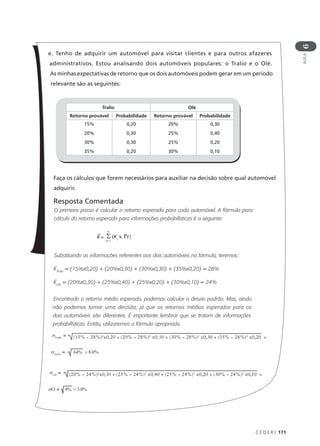 C E D E R J 171
AULA
6
e. Tenho de adquirir um automóvel para visitar clientes e para outros afazeres
administrativos. Estou analisando dois automóveis populares: o Tralio e o Olé.
As minhas expectativas de retorno que os dois automóveis podem gerar em um período
relevante são as seguintes:
Faça os cálculos que forem necessários para auxiliar na decisão sobre qual automóvel
adquirir.
Resposta Comentada
O primeiro passo é calcular o retorno esperado para cada automóvel. A fórmula para
cálculo do retorno esperado para informações probabilísticas é a seguinte:
Substituindo as informações referentes aos dois automóveis na fórmula, teremos:
KTralio
= (15%x0,20) + (20%x0,30) + (30%x0,30) + (35%x0,20) = 28%
KOlé
= (20%x0,30) + (25%x0,40) + (25%x0,20) + (30%x0,10) = 24%
Encontrado o retorno médio esperado, podemos calcular o desvio padrão. Mas, ainda
não podemos tomar uma decisão, já que os retornos médios esperados para os
dois automóveis são diferentes. É importante lembrar que se tratam de informações
probabilísticas. Então, utilizaremos a fórmula apropriada.
Tralio Olé
Retorno provável Probabilidade Retorno provável Probabilidade
15%
20%
30%
35%
0,20
0,30
0,30
0,20
20%
25%
25%
30%
0,30
0,40
0,20
0,10
K =
n
i= 1
Σ (Ki
x Pr)
σTralio
= (15% − 28%)2
x0,20 + (20% − 28%)2
x0,30 + (30% − 28%)2
x0,30 + (35% − 28%)2
x0,20 =
σTralio
= = 8,0%
64%
σOlé
= (20% − 24%)2
x0,30 + (25% − 24%)2
x0,40 + (25% − 24%)2
x0,20 + (30% − 24%)2
x0,10 =
σO = = 3,0%
9%
 