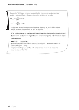 172 C E D E R J
Fundamentos de Finanças | Risco de um ativo
O automóvel Olé é o que tem o menor risco absoluto, mas tem retorno esperado maior
do que o automóvel Tralio. A decisão se baseará no coeficiente de variação.
O coeficiente de variação menor do automóvel Olé indica que ele possui menor risco em
relação ao retorno proporcionado. Ele deve ser adquirido.
f. Na atividade anterior, qual a amplitude ou faixa dos retornos dos dois automóveis?
Essa medida estatística de dispersão serve para indicar qual o automóvel tem menor
risco? Explique.
Resposta Comentada
A amplitude dos retornos do automóvel Tralio é de 20% (35% - 15%) e a do automóvel
Olé é de 10% (30% - 20%).
Sim, pois ela mostra que o automóvel Tralio tem seus prováveis retornos mais dispersos
do que os do automóvel Olé.
CVTralio
=
8%
28%
= 0,286
CVOlé
=
3%
24%
= 0,125
 