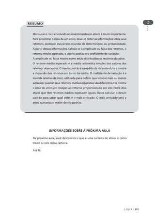 C E D E R J 173
AULA
6
Mensurar o risco envolvido no investimento em ativos é muito importante.
Para encontrar o risco de um ativo, deve-se obter as informações sobre seus
retornos, podendo elas serem oriundas de determinismo ou probabilidade.
A partir dessas informações, calcula-se a amplitude ou faixa dos retornos, o
retorno médio esperado, o desvio padrão e o coeficiente de variação.
A amplitude ou faixa mostra como estão distribuídos os retornos do ativo.
O retorno médio esperado é a média aritmética simples dos valores dos
retornos observados. O desvio padrão é a medida de risco absoluto e mostra
a dispersão dos retornos em torno da média. O coeficiente de variação é a
medida relativa de risco, utilizada para definir qual ativo é mais ou menos
arriscado quando seus retornos médios esperados são diferentes. Ela mostra
o risco do ativo em relação ao retorno proporcionado por ele. Entre dois
ativos que têm retornos médios esperados iguais, basta calcular o desvio
padrão para saber qual deles é o mais arriscado. O mais arriscado será o
ativo que possuir maior desvio padrão.
R E S U M O
INFORMAÇÕES SOBRE A PRÓXIMA AULA
Na próxima aula, você descobrirá o que é uma carteira de ativos e como
medir o risco dessa carteira.
Até lá!
 