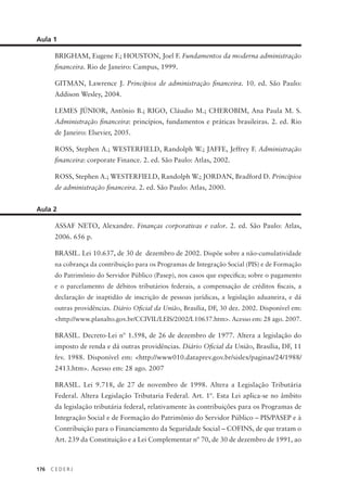 176 C E D E R J
Aula 1
BRIGHAM, Eugene F.; HOUSTON, Joel F. Fundamentos da moderna administração
financeira. Rio de Janeiro: Campus, 1999.
GITMAN, Lawrence J. Princípios de administração financeira. 10. ed. São Paulo:
Addison Wesley, 2004.
LEMES JÚNIOR, Antônio B.; RIGO, Cláudio M.; CHEROBIM, Ana Paula M. S.
Administração financeira: princípios, fundamentos e práticas brasileiras. 2. ed. Rio
de Janeiro: Elsevier, 2005.
ROSS, Stephen A.; WESTERFIELD, Randolph W.; JAFFE, Jeffrey F. Administração
financeira: corporate Finance. 2. ed. São Paulo: Atlas, 2002.
ROSS, Stephen A.; WESTERFIELD, Randolph W.; JORDAN, Bradford D. Princípios
de administração financeira. 2. ed. São Paulo: Atlas, 2000.
Aula 2
ASSAF NETO, Alexandre. Finanças corporativas e valor. 2. ed. São Paulo: Atlas,
2006. 656 p.
BRASIL. Lei 10.637, de 30 de dezembro de 2002. Dispõe sobre a não-cumulatividade
na cobrança da contribuição para os Programas de Integração Social (PIS) e de Formação
do Patrimônio do Servidor Público (Pasep), nos casos que especifica; sobre o pagamento
e o parcelamento de débitos tributários federais, a compensação de créditos fiscais, a
declaração de inaptidão de inscrição de pessoas jurídicas, a legislação aduaneira, e dá
outras providências. Diário Oficial da União, Brasília, DF, 30 dez. 2002. Disponível em:
<http://www.planalto.gov.br/CCIVIL/LEIS/2002/L10637.htm>. Acesso em: 28 ago. 2007.
BRASIL. Decreto-Lei nº 1.598, de 26 de dezembro de 1977. Altera a legislação do
imposto de renda e dá outras providências. Diário Oficial da União, Brasília, DF, 11
fev. 1988. Disponível em: <http://www010.dataprev.gov.br/sislex/paginas/24/1988/
2413.htm>. Acesso em: 28 ago. 2007
BRASIL. Lei 9.718, de 27 de novembro de 1998. Altera a Legislação Tributária
Federal. Altera Legislação Tributaria Federal. Art. 1º. Esta Lei aplica-se no âmbito
da legislação tributária federal, relativamente às contribuições para os Programas de
Integração Social e de Formação do Patrimônio do Servidor Público – PIS/PASEP e à
Contribuição para o Financiamento da Seguridade Social – COFINS, de que tratam o
Art. 239 da Constituição e a Lei Complementar nº 70, de 30 de dezembro de 1991, ao
 