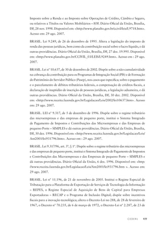 C E D E R J 177
Imposto sobre a Renda e ao Imposto sobre Operações de Crédito, Câmbio e Seguro,
ou relativos a Títulos ou Valores Mobiliários – IOF. Diário Oficial da União, Brasília,
DF, 28 nov. 1998. Disponível em: <http://www.planalto.gov.br/ccivil/leis/L9718.htm>.
Acesso em: 29 ago. 2007.
BRASIL. Lei 9.249, de 26 de dezembro de 1995. Altera a legislação do imposto de
renda das pessoas jurídicas, bem como da contribuição social sobre o lucro líquido, e dá
outras providências. Diário Oficial da União, Brasília, DF, 27 dez. 19.995. Disponível
em: <http://www.planalto.gov.br/CCIVIL_03/LEIS/L9249.htm>. Acesso em : 29 ago.
2007.
BRASIL. Lei nº 10.637, de 30 de dezembro de 2002. Dispõe sobre a não-cumulatividade
na cobrança da contribuição para os Programas de Integração Social (PIS) e de Formação
do Patrimônio do Servidor Público (Pasep), nos casos que especifica; sobre o pagamento
e o parcelamento de débitos tributários federais, a compensação de créditos fiscais, a
declaração de inaptidão de inscrição de pessoas jurídicas, a legislação aduaneira, e dá
outras providências. Diário Oficial da União, Brasília, DF, 30 dez. 2002. Disponível
em: <http://www.receita.fazenda.gov.br/Legislacao/Leis/2002/lei10637.htm>. Acesso
em: 29 ago. 2007.
BRASIL. LEI nº 9.317, de 5 de dezembro de 1996. Dispõe sobre o regime tributário
das microempresas e das empresas de pequeno porte, institui o Sistema Integrado
de Pagamento de Impostos e Contribuições das Microempresas e das Empresas de
pequeno Porte – SIMPLES e dá outras providências. Diário Oficial da União, Brasília,
DF, 30 dez. 1996. Disponível em: <http://www.receita.fazenda.gov.br/Legislacao/Leis/
Ant2001/lei931796.htm>. Acesso em : 29 ago. 2007.
BRASIL. Lei 9.317/96, art. 3º, § 1º. Dispõe sobre o regime tributário das microempresas
e das empresas de pequeno porte, institui o Sistema Integrado de Pagamento de Impostos
e Contribuições das Microempresas e das Empresas de pequeno Porte – SIMPLES e
dá outras providências. Diário Oficial da União, 6 dez. 1996. Disponível em: <http:
//www.receita.fazenda.gov.br/Legislacao/Leis/Ant2001/lei931796.htm >. Acesso em:
29 ago. 2007.
BRASIL. Lei nº 11.196, de 21 de novembro de 2005. Institui o Regime Especial de
Tributação para a Plataforma de Exportação de Serviços de Tecnologia da Informação
– REPES, o Regime Especial de Aquisição de Bens de Capital para Empresas
Exportadoras – RECAP e o Programa de Inclusão Digital; dispõe sobre incentivos
fiscais para a inovação tecnológica; altera o Decreto-Lei no 288, de 28 de fevereiro de
1967, o Decreto nº 70.235, de 6 de março de 1972, o Decreto-Lei nº 2.287, de 23 de
 
