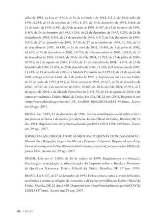 178 C E D E R J
julho de 1986, as Leis nos
4.502, de 30 de novembro de 1964, 8.212, de 24 de julho de
1991, 8.245, de 18 de outubro de 1991, 8.387, de 30 de dezembro de 1991, 8.666, de
21 de junho de 1993, 8.981, de 20 de janeiro de 1995, 8.987, de 13 de fevereiro de 1995,
8.989, de 24 de fevereiro de 1995, 9.249, de 26 de dezembro de 1995, 9.250, de 26 de
dezembro de 1995, 9.311, de 24 de outubro de 1996, 9.317, de 5 de dezembro de 1996,
9.430, de 27 de dezembro de 1996, 9.718, de 27 de novembro de 1998, 10.336, de 19
de dezembro de 2001, 10.438, de 26 de abril de 2002, 10.485, de 3 de julho de 2002,
10.637, de 30 de dezembro de 2002, 10.755, de 3 de novembro de 2003, 10.833, de 29
de dezembro de 2003, 10.865, de 30 de abril de 2004, 10.925, de 23 de julho de 2004,
10.931, de 2 de agosto de 2004, 11.033, de 21 de dezembro de 2004, 11.051, de 29 de
dezembro de 2004, 11.053, de 29 de dezembro de 2004, 11.101, de 9 de fevereiro de 2005,
11.128, de 28 de junho de 2005, e a Medida Provisória no 2.199-14, de 24 de agosto de
2001; revoga a Lei no 8.661, de 2 de junho de 1993, e dispositivos das Leis nos 8.668,
de 25 de junho de 1993, 8.981, de 20 de janeiro de 1995, 10.637, de 30 de dezembro de
2002, 10.755, de 3 de novembro de 2003, 10.865, de 30 de abril de 2004, 10.931, de 2
de agosto de 2004, e da Medida Provisória no 2.158-35, de 24 de agosto de 2001; e dá
outras providências. Diário Oficial da União, Brasília, DF, 22 nov. 2005. Disponível em:
<http://www.planalto.gov.br/ccivil_03/_Ato2004-2006/2005/Lei/L11196.htm>. Acesso
em 29 ago. 2007.
BRASIL. Lei 7.689, 15 de dezembro de 1988. Institui contribuição social sobre o lucro
das pessoas jurídicas e dá outras providências. Diário Oficial da União, Brasilia, DF, 16
dez. 1988. Disponível em: <http://www.planalto.gov.br/CCIVIL/LEIS/L7689.htm>. Acesso
em: 29 ago. 2007.
SERVIÇO BRASILEIRO DE APOIO ÀS MICROS E PEQUENAS EMPRESAS (SEBRAE).
Manual das Obrigações Legais das Micros e Pequenas Empresas. Disponível em: <http:
//www.sebraemg.com.br/Geral/visualizadorConteudo.aspx?cod_areaconteudo=141&cod_
pasta=540>. Acesso em: 29 ago. 2007.
BRASIL. Decreto nº 3.000, de 26 de março de 1999. Regulamenta a tributação,
fiscalização, arrecadação e administração do Imposto sobre a Renda e Proventos
de Qualquer Natureza. Diário Oficial da União, Brasília, DF, 17 jun. 1999.
BRASIL. Lei 8.137, de 27 de dezembro de 1990. Define crimes contra a ordem tributária,
econômica e contra as relações de consumo, e dá outras providências. Diário Oficial da
União, Brasília, DF, 28 dez. 1990. Disponível em: <http://www.planalto.gov.br/CCIVIL/
LEIS/L8137.htm>. Acesso em: 29 ago. 2007.
 