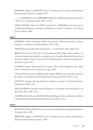 C E D E R J 179
BRIGHAM, Eugene F.; HOUSTON, Joel F. Fundamentos da moderna administração
financeira. Rio de Janeiro: Campus, 1999.
______; GAPENSKI, Louis C; EHRHARDT, Michael C. Administração Financeira: Teoria
e Prática. 9ª ed. São Paulo: Atlas, 2001. 1113 p.
LEMES JÚNIOR, Antônio B.; RIGO, Cláudio M.; CHEROBIM, Ana Paula M. S.
Administração financeira: princípios, fundamentos e práticas brasileiras. 2. ed. Rio de
Janeiro: Elsevier, 2005.
Aula 3
ANDREZO, Andrea Fernandes; LIMA, Iran Siqueira. Mercado financeiro: aspectos
históricos e conceitual. São Paulo: Pioneira, 1999. 338 p.
ASSAF NETO, Alexandre. Mercado financeiro. 7. ed. São Paulo: Atlas, 2006. 302 p.
BRASIL. Decreto-lei nº 4595, de 31 de dezembro de 1964. Dispõe sobre a política e as
instituições monetárias, bancárias e creditícias, cria o Conselho Monetário Nacional e dá
outras providências. Banco Central do Brasil. Disponível em: <http://www.bcb.gov.br>.
Acesso em: 6 ago. 2007.
CALMON, Cristina. Última parcela do seguro. Valor Online. Disponível em: <http:
//www.valoronline.com.br>. Acesso em: 6 ago. 2007.
CAVALCANTE, Francisco; MISUMI, Jorge Yoshio; RUDGE, Luiz Fernando. Mercado
de Capitais. Comissão Nacional de Bolsas. Rio de Janeiro: Elsevier. 2005. 371 p.
FORTUNA, Eduardo. Mercado financeiro: produtos e serviços. 16. ed. Rio de Janeiro:
Qualitymark, 2005. 799 p.
MELLAGI FILHO, Armando. Mercado financeiro e de capitais: uma introdução. 2. ed.
São Paulo: Altas, 1995. 172 p.
OLIVEIRA, Gilson Alves de; PACHECO, Marcelo Marques. Mercado financeiro: objetivo
e profissional. São Paulo: Fundamento Educacional, 2005. 323 p.
Aula 4
BATEMAN, Thomas; SNELL, Scott. Administração: construindo vantagem competitiva.
São Paulo: Atlas, 1998.
BRIGHAM, Eugene F.; HOUSTON, Joel F. Fundamentos da moderna administração
financeira. Rio de Janeiro: Campus, 1999.
 