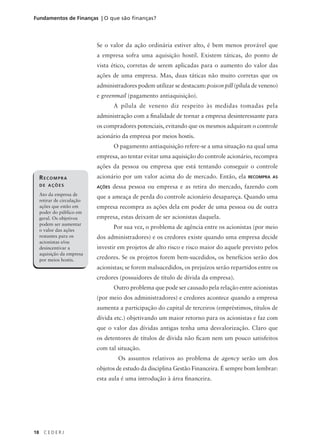 18 C E D E R J
Fundamentos de Finanças | O que são finanças?
Se o valor da ação ordinária estiver alto, é bem menos provável que
a empresa sofra uma aquisição hostil. Existem táticas, do ponto de
vista ético, corretas de serem aplicadas para o aumento do valor das
ações de uma empresa. Mas, duas táticas não muito corretas que os
administradores podem utilizar se destacam: poison pill (pílula de veneno)
e greenmail (pagamento antiaquisição).
A pílula de veneno diz respeito às medidas tomadas pela
administração com a finalidade de tornar a empresa desinteressante para
os compradores potenciais, evitando que os mesmos adquiram o controle
acionário da empresa por meios hostis.
O pagamento antiaquisição refere-se a uma situação na qual uma
empresa, ao tentar evitar uma aquisição do controle acionário, recompra
ações da pessoa ou empresa que está tentando conseguir o controle
acionário por um valor acima do de mercado. Então, ela RECOMPRA AS
AÇÕES dessa pessoa ou empresa e as retira do mercado, fazendo com
que a ameaça de perda do controle acionário desapareça. Quando uma
empresa recompra as ações dela em poder de uma pessoa ou de outra
empresa, estas deixam de ser acionistas daquela.
Por sua vez, o problema de agência entre os acionistas (por meio
dos administradores) e os credores existe quando uma empresa decide
investir em projetos de alto risco e risco maior do aquele previsto pelos
credores. Se os projetos forem bem-sucedidos, os benefícios serão dos
acionistas; se forem malsucedidos, os prejuízos serão repartidos entre os
credores (possuidores de título de dívida da empresa).
Outro problema que pode ser causado pela relação entre acionistas
(por meio dos administradores) e credores acontece quando a empresa
aumenta a participação do capital de terceiros (empréstimos, títulos de
dívida etc.) objetivando um maior retorno para os acionistas e faz com
que o valor das dívidas antigas tenha uma desvalorização. Claro que
os detentores de títulos de dívida não ficam nem um pouco satisfeitos
com tal situação.
Os assuntos relativos ao problema de agency serão um dos
objetos de estudo da disciplina Gestão Financeira. É sempre bom lembrar:
esta aula é uma introdução à área financeira.
RECOMPRA
DE AÇÕES
Ato da empresa de
retirar de circulação
ações que estão em
poder do público em
geral. Os objetivos
podem ser aumentar
o valor das ações
restantes para os
acionistas e/ou
desincentivar a
aquisição da empresa
por meios hostis.
 