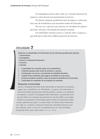20 C E D E R J
Fundamentos de Finanças | O que são finanças?
Os empregados querem saber como vai a situação financeira da
empresa e como ficaram suas participações nos lucros.
Os clientes compram produtos/serviços da empresa e sabem que
têm custo de transferência caso necessitem mudar de fornecedor.
Por sua vez, o governo tem interesse em atividades da empresa
que farão com que a arrecadação de impostos aumente.
Os stakeholders tentarão exercer o controle sobre a empresa, o
que pode gerar ainda mais conflitos potenciais de interesse.
Relacione os stakeholders às informações de seu interesse geradas pela empresa.
1. Fornecedores.
2. Empregados.
3. Bancos e instituições financeiras.
4. Governo.
5. Clientes.
( ) Capacidade de a empresa quitar seus empréstimos.
( ) Impostos gerados pela venda de produtos e serviços.
( ) Participação nos lucros e manutenção da atividade laborativa.
( ) Capital de giro suficiente para pagar suas dívidas de curto prazo.
( ) Empresa saudável, evitando custos de possível transferência de fornecedor.
( ) Capacidade de ampliação de arrecadação de impostos.
Resposta Comentada
Bancos e instituições financeiras estão interessados em descobrir se a empresa
pagará seus empréstimos sem dificuldades. O governo está interessado no
volume de impostos gerados pela venda de produtos e serviços e na ampliação
de impostos, em geral. Os empregados estão interessados na parcela dos lucros
que irão dividir e se a empresa está entrando em uma fase difícil, o que poderia
resultar na sua demissão. Os fornecedores querem saber se a empresa terá capital
de giro suficiente para pagar as compras feitas. Os clientes estão interessados
em saber se a empresa continuará fornecendo mercadorias/serviços para
eles, evitando, assim, o custo com a transferência para um novo fornecedor.
As respostas ficam, assim, nesta ordem: 3, 4 , 2, 1, 5 e 4.
Atividade 7
 