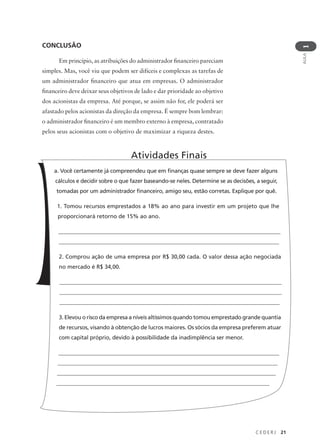 C E D E R J 21
AULA
1
CONCLUSÃO
Em princípio, as atribuições do administrador financeiro pareciam
simples. Mas, você viu que podem ser difíceis e complexas as tarefas de
um administrador financeiro que atua em empresas. O administrador
financeiro deve deixar seus objetivos de lado e dar prioridade ao objetivo
dos acionistas da empresa. Até porque, se assim não for, ele poderá ser
afastado pelos acionistas da direção da empresa. É sempre bom lembrar:
o administrador financeiro é um membro externo à empresa, contratado
pelos seus acionistas com o objetivo de maximizar a riqueza destes.
a. Você certamente já compreendeu que em finanças quase sempre se deve fazer alguns
cálculos e decidir sobre o que fazer baseando-se neles. Determine se as decisões, a seguir,
tomadas por um administrador financeiro, amigo seu, estão corretas. Explique por quê.
1. Tomou recursos emprestados a 18% ao ano para investir em um projeto que lhe
proporcionará retorno de 15% ao ano.
________________________________________________________________________________
______________________________________________________________________________
2. Comprou ação de uma empresa por R$ 30,00 cada. O valor dessa ação negociada
no mercado é R$ 34,00.
_______________________________________________________________________________
________________________________________________________________________________
______________________________________________________________________________
3. Elevou o risco da empresa a níveis altíssimos quando tomou emprestado grande quantia
de recursos, visando à obtenção de lucros maiores. Os sócios da empresa preferem atuar
com capital próprio, devido à possibilidade da inadimplência ser menor.
_________________________________________________________________________________
_________________________________________________________________________________
________________________________________________________________________________
_____________________________________________________________________________
Atividades Finais
 