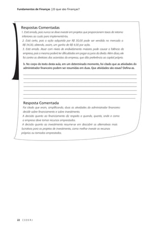 22 C E D E R J
Fundamentos de Finanças | O que são finanças?
Respostas Comentadas
1. Está errado, pois nunca se deve investir em projetos que proporcionem taxas de retorno
inferiores ao custo para implementá-los.
2. Está certo, pois a ação adquirida por R$ 30,00 pode ser vendida no mercado a
R$ 34,00, obtendo, assim, um ganho de R$ 4,00 por ação.
3. Está errado. Atuar com níveis de endividamento maiores pode causar a falência da
empresa, pois a mesma poderá ter dificuldades em pagar os juros da dívida. Além disso, ele
foi contra as diretrizes dos acionistas da empresa, que dão preferência ao capital próprio.
b. No corpo do texto desta aula, em um determinado momento, foi citado que as atividades do
administrador financeiro podem ser resumidas em duas. Que atividades são essas? Defina-as.
______________________________________________________________________________________
_____________________________________________________________________________________
_____________________________________________________________________________________
_____________________________________________________________________________________
______________________________________________________________________________________
______________________________________________________________________________________
____________________________________________________________________________________
Resposta Comentada
Foi citado que eram, simplificando, duas as atividades do administrador financeiro:
decidir sobre financiamento e sobre investimento.
A decisão quanto ao financiamento diz respeito a quando, quanto, onde e como
a empresa deve tomar recursos emprestados.
A decisão quanto ao investimento resume-se em descobrir as alternativas mais
lucrativas para os projetos de investimento, como melhor investir os recursos
próprios ou tomados emprestados.
 
