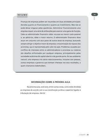 C E D E R J 23
AULA
1
Finanças de empresas podem ser resumidas em duas atividades principais:
decisões quanto ao financiamento e quanto ao investimento. Mas não se
pode deixar enganar pelas aparências. Administrar financeiramente uma
empresa requer uma série de atribuições para exercer uma gama de funções.
Cabe ao administrador financeiro obter recursos ao menor custo possível
e, ao aplicá-los, obter o maior retorno. O administrador financeiro deve
atuar em conjunto com seus pares de outras áreas da empresa, buscando
sempre atingir o objetivo maior da empresa: a maximização da riqueza dos
acionistas, que é representada pelo valor da ação. Problemas causados por
conflitos de interesses entre os administradores e acionistas ou credores
são desafios enfrentados por qualquer empresa, principalmente pelas
sociedades anônimas de capital aberto e de grande porte. Em seu ambiente
natural, uma empresa cria vários relacionamentos, inclusive com pessoas,
outras empresas e governos que tenham interesse nos seus resultados, a
quem chamamos stakeholders.
R E S U M O
INFORMAÇÕES SOBRE A PRÓXIMA AULA
Na próxima aula, você verá, entre outras coisas, como estão divididas
as empresas de acordo com a sua constituição jurídica e aspectos ligados à
tributação de empresa. Até lá!
 