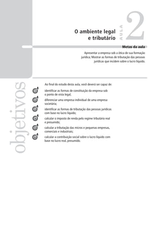 O ambiente legal
e tributário
Ao final do estudo desta aula, você deverá ser capaz de:
identificar as formas de constituição da empresa sob
o ponto de vista legal;
diferenciar uma empresa individual de uma empresa
societária;
identificar as formas de tributação das pessoas jurídicas
com base no lucro líquido;
calcular o imposto de renda pelo regime tributário real
e presumido;
calcular a tributação das micros e pequenas empresas,
comerciais e industriais;
calcular a contribuição social sobre o lucro líquido com
base no lucro real, presumido.
2
objetivos
A
U
L
A
Metas da aula
Apresentar a empresa sob a ótica de sua formação
jurídica; Mostrar as formas de tributação das pessoas
jurídicas que incidem sobre o lucro líquido.
1
2
3
4
5
6
 