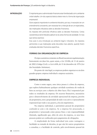 26 C E D E R J
Fundamentos de Finanças | O ambiente legal e tributário
INTRODUÇÃO É importante para o administrador financeiro estar familiarizado com o ambiente
onde trabalha. Um dos aspectos básicos deste meio é a forma de organização
empresarial.
Outro aspecto importante é o ambiente tributário; por isso, é necessário ter um
entendimento consistente, sem necessitar ter a intenção de ser um especialista,
das implicações tributárias sobre as decisões financeiras.
Os impostos têm profunda influência sobre as decisões financeiras. Certas
características da lei tributária aplicam-se às várias formas de sociedade. E é isso
que iremos examinar.
Esta aula é uma introdução ao ambiente legal e tributário. Os impostos
pertinentes e suas implicações serão discutidos mais adiante, quando forem
analisadas decisões financeiras específicas.
FORMAS DA ORGANIZAÇÃO DE EMPRESA
Os tipos societários existentes no Brasil encontram regulamentação
basicamente em duas leis, quais sejam, a Lei 10.406, de 11 de janeiro
de 2002 (Código Civil) e a Lei 6.404, de 15 de dezembro de 1976 (Lei
das Sociedades Anônimas).
Do ponto de vista legal, as empresas podem organizar-se em dois
grandes grupos: empresa individual e empresa societária.
EMPRESA INDIVIDUAL
Como o nome sugere, uma única pessoa é a dona da empresa,
que explora habitualmente qualquer atividade econômica de venda de
bens ou serviços com o objetivo de obter lucro. Ela é responsável por
todos os resultados da empresa. Os recursos financeiros, necessários
para o desenvolvimento da atividade operacional da empresa, provêm
do proprietário, tem a propriedade de todo o seu ativo e é pessoalmente
responsável por todo o seu passivo, e/ou de empréstimos.
Na empresa individual, o patrimônio pessoal do proprietário
confunde-se com o da empresa. Se a empresa for processada, o
proprietário é processado como pessoa física e tem responsabilidade
ilimitada, significando que, além do ativo da empresa, os seus bens
pessoais podem ser confiscados para pagamentos de obrigações.
A simplicidade da firma individual tem como vantagens a
facilidade na tomada de decisões, já que não há outros proprietários
a consultar, e a facilidade de controle, pelo envolvimento pessoal do
 