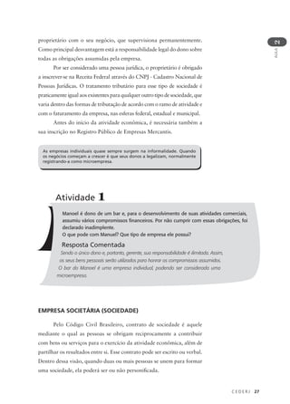 C E D E R J 27
AULA
2
proprietário com o seu negócio, que supervisiona permanentemente.
Como principal desvantagem está a responsabilidade legal do dono sobre
todas as obrigações assumidas pela empresa.
Por ser considerado uma pessoa jurídica, o proprietário é obrigado
a inscrever-se na Receita Federal através do CNPJ - Cadastro Nacional de
Pessoas Jurídicas. O tratamento tributário para esse tipo de sociedade é
praticamente igual aos existentes para qualquer outro tipo de sociedade, que
varia dentro das formas de tributação de acordo com o ramo de atividade e
com o faturamento da empresa, nas esferas federal, estadual e municipal.
Antes do início da atividade econômica, é necessária também a
sua inscrição no Registro Público de Empresas Mercantis.
Manoel é dono de um bar e, para o desenvolvimento de suas atividades comerciais,
assumiu vários compromissos financeiros. Por não cumprir com essas obrigações, foi
declarado inadimplente.
O que pode com Manuel? Que tipo de empresa ele possui?
Resposta Comentada
Sendo o único dono e, portanto, gerente, sua responsabilidade é ilimitada. Assim,
os seus bens pessoais serão utilizados para honrar os compromissos assumidos.
O bar do Manoel é uma empresa individual, podendo ser considerada uma
microempresa.
Atividade 1
EMPRESA SOCIETÁRIA (SOCIEDADE)
Pelo Código Civil Brasileiro, contrato de sociedade é aquele
mediante o qual as pessoas se obrigam reciprocamente a contribuir
com bens ou serviços para o exercício da atividade econômica, além de
partilhar os resultados entre si. Esse contrato pode ser escrito ou verbal.
Dentro dessa visão, quando duas ou mais pessoas se unem para formar
uma sociedade, ela poderá ser ou não personificada.
As empresas individuais quase sempre surgem na informalidade. Quando
os negócios começam a crescer é que seus donos a legalizam, normalmente
registrando-a como microempresa.
 