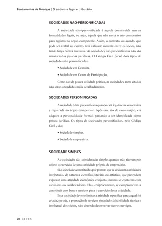 28 C E D E R J
Fundamentos de Finanças | O ambiente legal e tributário
SOCIEDADES NÃO-PERSONIFICADAS
A sociedade não-personificada é aquela constituída sem as
formalidades legais, ou seja, aquela que não envia o ato constitutivo
para registro no órgão competente. Assim, o contrato ou acordo, que
pode ser verbal ou escrito, tem validade somente entre os sócios, não
tendo força contra terceiros. As sociedades não personificadas não são
consideradas pessoas jurídicas. O Código Civil prevê dois tipos de
sociedades não personificadas:
• Sociedade em Comum.
• Sociedade em Conta de Participação.
Como são de pouca utilidade prática, as sociedades antes citadas
não serão abordadas mais detalhadamente.
SOCIEDADES PERSONIFICADAS
A sociedade é dita personificada quando está legalmente constituída
e registrada no órgão competente. Após esse ato de constituição, ela
adquire a personalidade formal, passando a ser identificada como
pessoa jurídica. Os tipos de sociedades personificadas, pelo Código
Civil , são:
• Sociedade simples.
• Sociedade empresária.
SOCIEDADE SIMPLES
As sociedades são consideradas simples quando não tiverem por
objeto o exercício de uma atividade própria de empresário.
São sociedades constituídas por pessoas que se dedicam a atividades
intelectuais, de natureza científica, literária ou artística, que pretendem
explorar uma atividade econômica conjunta, mesmo se contarem com
auxiliares ou colaboradores. Elas, reciprocamente, se comprometem a
contribuir com bens e serviços para o exercício dessa atividade.
Essa sociedade deve se limitar à atividade específica para a qual foi
criada, ou seja, a prestação de serviços vinculados à habilidade técnica e
intelectual dos sócios, não devendo desenvolver outros serviços.
 
