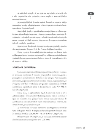 C E D E R J 29
AULA
2
A sociedade simples é um tipo de sociedade personificada
e não empresária, não podendo, assim, explorar suas atividades
empresarialmente.
A responsabilidade de cada sócio é ilimitada e todos os sócios
respondem, ou não, subsidiariamente pelas obrigações sociais, conforme
previsão no Contrato Social.
A sociedade simples é considerada pessoa jurídica e os tributos que
incidem sobre ela são os mesmos existentes para qualquer outro tipo de
sociedade, variando dentro de regimes tributários estipulados de acordo
com o ramo de atividade e com o faturamento da empresa, nas esferas
federal, estadual e municipal.
Ao contrário dos demais tipos societários, as sociedades simples
são registradas no Registro Civil das Pessoas Jurídicas (cartório).
Como exemplo de sociedade simples podemos ter dois ou mais
médicos que juntos montam um consultório médico, constituindo uma
sociedade formal pra exercer a profissão na forma de prestação de serviço
de natureza médica.
SOCIEDADE EMPRESÁRIA
Sociedades empresárias são aquelas que têm por objeto o exercício
de atividade econômica de maneira organizada e sistemática, para a
produção ou comercialização de bens ou de serviços. Nas sociedades
empresárias, as pessoas celebram um contrato em que, reciprocamente, se
obrigam a contribuir com bens ou serviços para o exercício de atividade
econômica e a partilham, entre si, dos resultados (Arts. 967/ 982 do
Novo Código Civil).
Nesse caso, o representante legal da empresa passa a ser o
Administrador, e o tratamento tributário para esse tipo de sociedade é
igual aos existentes para qualquer outro tipo de sociedade variando de
acordo com o ramo de atividade e com o faturamento da empresa, nas
esferas federal, estadual e municipal.
As inscrições das sociedades empresárias são obrigatórias e devem ser
feitas no Registro Público de Empresas Mercantis (Junta Comercial) antes
do início da atividade (Arts. 967/984 e 1.150 do Novo Código Civil).
De acordo com o Código Civil, a sociedade empresária deve ser
constituída em um dos seguintes tipos (Art. 983):
 