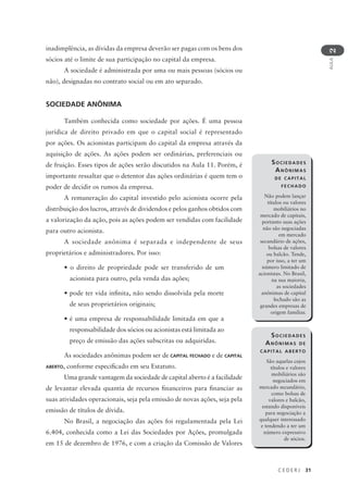 C E D E R J 31
AULA
2
SOCIEDADES
ANÔNIMAS
DE CAPITAL
FECHADO
Não podem lançar
títulos ou valores
mobiliários no
mercado de capitais,
portanto suas ações
não são negociadas
em mercado
secundário de ações,
bolsas de valores
ou balcão. Tende,
por isso, a ter um
número limitado de
acionistas. No Brasil,
na sua maioria,
as sociedades
anônimas de capital
fechado são as
grandes empresas de
origem familiar.
inadimplência, as dívidas da empresa deverão ser pagas com os bens dos
sócios até o limite de sua participação no capital da empresa.
A sociedade é administrada por uma ou mais pessoas (sócios ou
não), designadas no contrato social ou em ato separado.
SOCIEDADE ANÔNIMA
Também conhecida como sociedade por ações. É uma pessoa
jurídica de direito privado em que o capital social é representado
por ações. Os acionistas participam do capital da empresa através da
aquisição de ações. As ações podem ser ordinárias, preferenciais ou
de fruição. Esses tipos de ações serão discutidos na Aula 11. Porém, é
importante ressaltar que o detentor das ações ordinárias é quem tem o
poder de decidir os rumos da empresa.
A remuneração do capital investido pelo acionista ocorre pela
distribuição dos lucros, através de dividendos e pelos ganhos obtidos com
a valorização da ação, pois as ações podem ser vendidas com facilidade
para outro acionista.
A sociedade anônima é separada e independente de seus
proprietários e administradores. Por isso:
• o direito de propriedade pode ser transferido de um
acionista para outro, pela venda das ações;
• pode ter vida infinita, não sendo dissolvida pela morte
de seus proprietários originais;
• é uma empresa de responsabilidade limitada em que a
responsabilidade dos sócios ou acionistas está limitada ao
preço de emissão das ações subscritas ou adquiridas.
As sociedades anônimas podem ser de CAPITAL FECHADO e de CAPITAL
ABERTO, conforme especificado em seu Estatuto.
Uma grande vantagem da sociedade de capital aberto é a facilidade
de levantar elevada quantia de recursos financeiros para financiar as
suas atividades operacionais, seja pela emissão de novas ações, seja pela
emissão de títulos de dívida.
No Brasil, a negociação das ações foi regulamentada pela Lei
6.404, conhecida como a Lei das Sociedades por Ações, promulgada
em 15 de dezembro de 1976, e com a criação da Comissão de Valores
SOCIEDADES
ANÔNIMAS DE
CAPITAL ABERTO
São aquelas cujos
títulos e valores
mobiliários são
negociados em
mercado secundário,
como bolsas de
valores e balcão,
estando disponíveis
para negociação a
qualquer interessado
e tendendo a ter um
número expressivo
de sócios.
 
