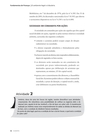 32 C E D E R J
Fundamentos de Finanças | O ambiente legal e tributário
Antônio, dono de uma lan house da região, resolve diversificar suas atividades
empresariais. Ele vislumbrou uma possibilidade de unificar os negócios dele e do
Manoel (sim, aquele lá do bar, lembra?), a fim de fazer um cyber cafe. O investimento
realizado por Antônio nesse novo empreendimento foi saldar as dívidas do Manoel (ou
do bar), com a condição de dividirem futuros resultados.
Do ponto de vista legal, qual era a condição do bar e da lan house, e qual será a condição
do cyber cafe?
Atividade 2
Mobiliários, em 7 de dezembro de 1976, pela Lei nº 6.385. Em 31 de
outubro de 2001, foi decretada e sancionada a Lei nº 10.303, que alterou
e acrescentou dispositivos na Lei nº 6.385 e na Lei 6.404.
SOCIEDADE EM COMANDITA POR AÇÕES
A sociedade em comandita por ações são aquelas que têm capital
social dividido em ações, regendo-se pelas normas relativas à sociedade
anônima, acrescidas das seguintes condições:
• somente o acionista poderá ocupar cargos de direção
(administrar) na sociedade;
• o diretor responde subsidiária e ilimitadamente pelas
obrigações da sociedade;
•sehouvermaisdeumdiretor,estesrespondemsolidariamente,
depois de esgotados os bens sociais;
• os diretores serão nomeados no ato constitutivo da
sociedade por prazo indeterminado, podendo ser
destituídos apenas por deliberação de acionistas que
representem, no mínimo, 2/3 do capital social;
• apenas com o consentimento dos diretores, a Assembléia
Geral dos Acionistas poderá alterar o objeto essencial da
sociedade, o prazo de duração, o capital social e, ainda,
criar debêntures ou partes beneficiárias.
 