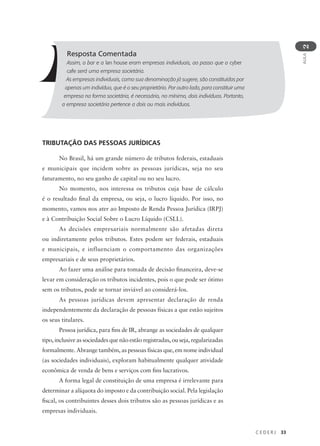 C E D E R J 33
AULA
2
Resposta Comentada
Assim, o bar e a lan house eram empresas individuais, ao passo que o cyber
cafe será uma empresa societária.
As empresas individuais, como sua denominação já sugere, são constituídas por
apenas um indivíduo, que é o seu proprietário. Por outro lado, para constituir uma
empresa na forma societária, é necessário, no mínimo, dois indivíduos. Portanto,
a empresa societária pertence a dois ou mais indivíduos.
TRIBUTAÇÃO DAS PESSOAS JURÍDICAS
No Brasil, há um grande número de tributos federais, estaduais
e municipais que incidem sobre as pessoas jurídicas, seja no seu
faturamento, no seu ganho de capital ou no seu lucro.
No momento, nos interessa os tributos cuja base de cálculo
é o resultado final da empresa, ou seja, o lucro líquido. Por isso, no
momento, vamos nos ater ao Imposto de Renda Pessoa Jurídica (IRPJ)
e à Contribuição Social Sobre o Lucro Líquido (CSLL).
As decisões empresariais normalmente são afetadas direta
ou indiretamente pelos tributos. Estes podem ser federais, estaduais
e municipais, e influenciam o comportamento das organizações
empresariais e de seus proprietários.
Ao fazer uma análise para tomada de decisão financeira, deve-se
levar em consideração os tributos incidentes, pois o que pode ser ótimo
sem os tributos, pode se tornar inviável ao considerá-los.
As pessoas jurídicas devem apresentar declaração de renda
independentemente da declaração de pessoas físicas a que estão sujeitos
os seus titulares.
Pessoa jurídica, para fins de IR, abrange as sociedades de qualquer
tipo, inclusive as sociedades que não estão registradas, ou seja, regularizadas
formalmente. Abrange também, as pessoas físicas que, em nome individual
(as sociedades individuais), exploram habitualmente qualquer atividade
econômica de venda de bens e serviços com fins lucrativos.
A forma legal de constituição de uma empresa é irrelevante para
determinar a alíquota do imposto e da contribuição social. Pela legislação
fiscal, os contribuintes desses dois tributos são as pessoas jurídicas e as
empresas individuais.
 