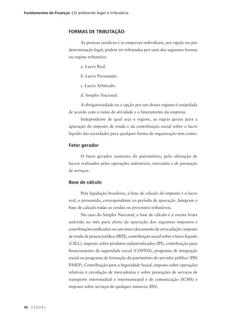 34 C E D E R J
Fundamentos de Finanças | O ambiente legal e tributário
FORMAS DE TRIBUTAÇÃO
As pessoas jurídicas e as empresas individuais, por opção ou por
determinação legal, podem ser tributadas por uma das seguintes formas
ou regime tributário:
a. Lucro Real.
b. Lucro Presumido.
c. Lucro Arbitrado.
d. Simples Nacional.
A obrigatoriedade ou a opção por um desses regimes é estipulada
de acordo com o ramo de atividade e o faturamento da empresa.
Independente de qual seja o regime, as regras gerais para a
apuração do imposto de renda e da contribuição social sobre o lucro
líquido das sociedades para qualquer forma de organização tem como:
Fator gerador
O fator gerador aumento do patrimônio, pela obtenção de
lucros realizados pelas operações industriais, mercantis e de prestação
de serviços.
Base de cálculo
Pela legislação brasileira, a base de cálculo do imposto é o lucro
real, o presumido, correspondente ao período de apuração. Integram a
base de cálculo todas as rendas ou proventos tributáveis.
No caso do Simples Nacional, a base de cálculo é a receita bruta
auferida no mês para efeito da apuração dos seguintes impostos e
contribuições unificados em um único documento de arrecadação: imposto
de renda de pessoa jurídica (IRPJ), contribuição social sobre o lucro líquido
(CSLL), imposto sobre produtos industrializados (IPI), contribuição para
financiamento da seguridade social (COFINS), programa de integração
social ou programa de formação do patrimônio do servidor público (PIS/
PASEP), Contribuição para a Seguridade Social, imposto sobre operações
relativas à circulação de mercadorias e sobre prestações de serviços de
transporte interestadual e intermunicipal e de comunicação (ICMS) e
imposto sobre serviços de qualquer natureza (ISS).
 
