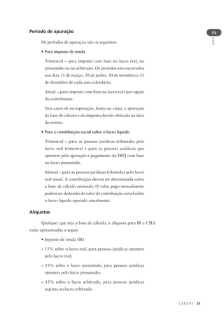 C E D E R J 35
AULA
2
Período de apuração
Os períodos de apuração são os seguintes:
• Para imposto de renda
Trimestral – para imposto com base no lucro real, no
presumido ou no arbitrado. Os períodos são encerrados
nos dias 31 de março, 30 de junho, 30 de setembro e 31
de dezembro de cada ano-calendário.
Anual – para imposto com base no lucro real por opção
do contribuinte.
Nos casos de incorporação, fusão ou cisão, a apuração
da base de cálculo e do imposto devido efetuada na data
do evento.
• Para a contribuição social sobre o lucro líquido
Trimestral – para as pessoas jurídicas tributadas pelo
lucro real trimestral e para as pessoas jurídicas que
optaram pela apuração e pagamento do IRPJ com base
no lucro presumido.
Mensal – para as pessoas jurídicas tributadas pelo lucro
real anual. A contribuição deverá ser determinada sobre
a base de cálculo estimada. O valor pago mensalmente
poderá ser deduzido do valor da contribuição social sobre
o lucro líquido apurado anualmente.
Alíquotas
Qualquer que seja a base de cálculo, a alíquota para IR e CSLL
estão apresentadas a seguir.
• Imposto de renda (IR)
– 15% sobre o lucro real, para pessoas jurídicas optantes
pelo lucro real;
– 15% sobre o lucro presumido, para pessoas jurídicas
optantes pelo lucro presumido;
– 15% sobre o lucro arbitrado, para pessoas jurídicas
sujeitas ao lucro arbitrado.
 