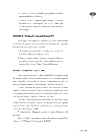 C E D E R J 37
AULA
2
– 9% sobre o e lucro arbitrado, para pessoas jurídicas
optantes pelo lucro arbitrado;
– Pessoas jurídicas optantes pelo Simples Nacional
recolhem a CSLL em conjunto com IRPJ, COFINS, PIS
e outros tributos unificados, em um único documento de
arrecadação.
IMPOSTO DE RENDA PESSOA JURÍDICA (IRPJ)
É um imposto de competência da União, que incide sobre a renda e
os proventos de qualquer natureza, que tem como fato gerador a aquisição
da disponibilidade econômica ou jurídica:
I. de renda, assim entendido o produto do capital, do
trabalho ou da combinação de ambos;
II. de proventos de qualquer natureza, assim entendidos os
acréscimos patrimoniais não compreendidos no inciso
anterior. (Art. 43 do Código Tributário Nacional).
REGIME TRIBUTÁRIO – LUCRO REAL
Neste regime o lucro real é a base de cálculo do imposto de renda
das pessoas jurídicas. É o lucro líquido apurado na escrituração comercial,
com a observância das leis fiscais, ajustado pelas adições, exclusões ou
compensações prescritas ou autorizadas pela legislação tributária.
O lucro real deve ser apurado através da escrituração de livro
próprio (Livro de Apuração do Lucro Real), onde serão registrados todos
os ajustes que afetem o lucro líquido da escrituração comercial, de acordo
com o que estabelece a legislação tributária em vigor.
Com isto, as pessoas jurídicas contribuintes do imposto de renda
com base no lucro real poderão manter a escrituração comercial, segundo
o que estabelece a Lei nº 6.404/76 e, em separado, a escrituração fiscal,
com base na determinação do IR.
Pessoas jurídicas obrigadas a adotar o regime tributário pelo
lucro real
Estão obrigadas à apuração do lucro real as pessoas jurídicas (Art.
14 da Lei nº 9.718, de 27 de novembro de 1998):
 