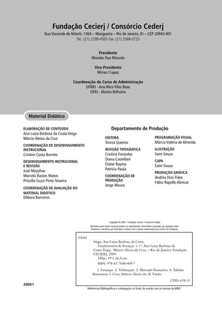 Referências Bibliográficas e catalogação na fonte, de acordo com as normas da ABNT.
Copyright © 2007, Fundação Cecierj / Consórcio Cederj
Nenhuma parte deste material poderá ser reproduzida, transmitida e gravada, por qualquer meio
eletrônico, mecânico, por fotocópia e outros, sem a prévia autorização, por escrito, da Fundação.
2009/1
Material Didático
ELABORAÇÃO DE CONTEÚDO
Ana Luiza Barbosa da Costa Veiga
Márcio Aleixo da Cruz
COORDENAÇÃO DE DESENVOLVIMENTO
INSTRUCIONAL
Cristine Costa Barreto
DESENVOLVIMENTO INSTRUCIONAL
E REVISÃO
José Meyohas
Marcelo Bastos Matos
Priscilla Guzzi Pinto Teixeira
COORDENAÇÃO DE AVALIAÇÃO DO
MATERIAL DIDÁTICO
Débora Barreiros
V426f
Veiga, Ana Luiza Barbosa da Costa.
Fundamentos de finanças. v. 1 / Ana Luiza Barbosa da
Costa Veiga; Márcio Aleixo da Cruz. – Rio de Janeiro: Fundação
CECIERJ, 2009.
180p.; 19 x 26,5 cm.
ISBN: 978-85-7648-409-7
1. Finanças. 2. Tributação. 3. Mercado financeiro. 4. Tabelas
financeiras. I. Cruz, Márcio Aleixo da. II. Título.
CDD: 658.15
Fundação Cecierj / Consórcio Cederj
Rua Visconde de Niterói, 1364 – Mangueira – Rio de Janeiro, RJ – CEP 20943-001
Tel.: (21) 2299-4565 Fax: (21) 2568-0725
Presidente
Masako Oya Masuda
Vice-Presidente
Mirian Crapez
Coordenação do Curso de Administração
UFRRJ - Ana Alice Vilas Boas
UERJ - Aluízio Belisário
EDITORA
Tereza Queiroz
REVISÃO TIPOGRÁFICA
Cristina Freixinho
Diana Castellani
Elaine Bayma
Patrícia Paula
COORDENAÇÃO DE
PRODUÇÃO
Jorge Moura
PROGRAMAÇÃO VISUAL
Márcia Valéria de Almeida
ILUSTRAÇÃO
Sami Souza
CAPA
Sami Souza
PRODUÇÃO GRÁFICA
Andréa Dias Fiães
Fábio Rapello Alencar
Departamento de Produção
 