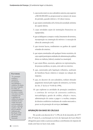38 C E D E R J
Fundamentos de Finanças | O ambiente legal e tributário
1. cuja receita total, no ano-calendário anterior, seja superior
a R$ 48.000.000 ou proporcional ao número de meses
do período, quando inferior a 12 (doze) meses;
2. que sejam constituídas sob a forma de sociedade anônima
de capital aberto;
3. cujas atividades sejam de instituições financeiras ou
equiparadas;
4. que se dediquem a compra e venda, loteamento de terrenos,
incorporação ou construção de imóveis e à execução de
obras de construção civil;
5. que tiverem lucros, rendimentos ou ganhos de capital
oriundos do exterior;
6. que sejam constituídas sob qualquer forma societária, de
cujo capital participem entidades de administração pública
direta ou indireta, federal, estadual ou municipal;
7. que sejam filiais, sucursais, agências ou representações,
de pessoas jurídicas, no país, com sede no exterior;
8. que, autorizadas pela legislação tributária, usufruam
de benefícios fiscais relativos à isenção ou redução do
imposto;
9. que, no decorrer do ano-calendário, tenham efetuado
pagamento mensal pelo regime de estimativa, na forma
do Art. 2º da Lei nº 9.430 de 1996;
10. que explorem as atividades de prestação cumulativa
e contínua de serviços de assessoria creditícia,
mercadológica, gestão de crédito, seleção e riscos,
administração de contas a pagar e a receber, compras
de direitos creditórios resultantes de vendas mercantis a
prazo ou de prestação de serviços (FACTORING).
APURAÇÃO DA BASE DE CÁLCULO
De acordo com decreto-lei nº 1.598, de 26 de dezembro de 1977
(Art. 8º inciso I), a escrituração no Livro de Apuração do Lucro Real é
obrigatória para todas as pessoas jurídicas contribuintes do imposto de
renda com base no lucro real, onde:
FACTORING
"É a prestação
contínua e
cumulativa
de assessoria
mercadológica e
creditícia, de seleção
de riscos, de gestão
de crédito, de
acompanhamento
de contas a receber
e de outros serviços,
conjugada com
a aquisição de
créditos de empresas
resultantes de suas
vendas mercantis
ou de prestação de
serviços, realizadas
a prazo." (Art. 28
da Lei 8.981/95,
ratificado pela
Resolução 2144/
95, do Conselho
Monetário
Nacional).
 