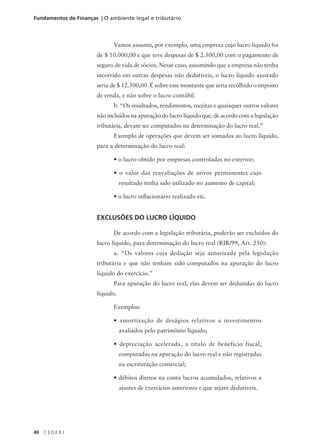 40 C E D E R J
Fundamentos de Finanças | O ambiente legal e tributário
Vamos assumir, por exemplo, uma empresa cujo lucro líquido foi
de $ 10.000,00 e que teve despesas de $ 2.500,00 com o pagamento de
seguro de vida de sócios. Nesse caso, assumindo que a empresa não tenha
incorrido em outras despesas não dedutíveis, o lucro líquido ajustado
seria de $ 12.500,00. É sobre esse montante que seria recolhido o imposto
de renda, e não sobre o lucro contábil.
b. “Os resultados, rendimentos, receitas e quaisquer outros valores
não incluídos na apuração do lucro líquido que, de acordo com a legislação
tributária, devam ser computados na determinação do lucro real.”
Exemplo de operações que devem ser somadas ao lucro líquido,
para a determinação do lucro real:
• o lucro obtido por empresas controladas no exterior;
• o valor das reavaliações de ativos permanentes cujo
resultado tenha sido utilizado no aumento de capital;
• o lucro inflacionário realizado etc.
EXCLUSÕES DO LUCRO LÍQUIDO
De acordo com a legislação tributária, poderão ser excluídos do
lucro líquido, para determinação do lucro real (RIR/99, Art. 250):
a. “Os valores cuja dedução seja autorizada pela legislação
tributária e que não tenham sido computados na apuração do lucro
líquido do exercício.”
Para apuração do lucro real, elas devem ser deduzidas do lucro
líquido.
Exemplos:
• amortização de deságios relativos a investimentos
avaliados pelo patrimônio líquido;
• depreciação acelerada, a título de benefício fiscal,
computadas na apuração do lucro real e não registradas
na escrituração comercial;
• débitos diretos na conta lucros acumulados, relativos a
ajustes de exercícios anteriores e que sejam dedutíveis.
 