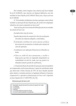 C E D E R J 41
AULA
2
Por exemplo, vamos imaginar uma empresa cujo lucro líquido
foi de $ 10.000,00 e que incorreu em despesas dedutíveis, mas não
incluídas no lucro líquido, de $ 3.000,00. Nesse caso, o lucro real seria
de $ 7.000,00.
b. “Os resultados, rendimentos, receitas e quaisquer outros valores
incluídos na apuração do lucro líquido que, de acordo com a legislação
tributária, não sejam computados no lucro real.”
Essas receitas, por serem isentas de tributação, devem ser excluídas
do cálculo de lucro real.
Exemplos desse tipo de receita:
• ganhos decorrentes do aumento do valor de investimento
relevantes em empresas coligadas e controladas;
• dividendos recebidos de outras pessoas jurídicas
decorrentes de investimentos avaliados pelo método do
custo de aquisição;
• rendimento com aplicações financeiras já tributadas na
fonte;
• lucro na venda de ativo permanente, a receber a
longo prazo, que deve ser registrado integralmente na
contabilidade no mês da venda, mas que poderá ser
tributado somente quando do recebimento.
c. Os prejuízos fiscais de períodos de apuração anteriores poderão
ser compensados, total ou parcialmente, à opção do contribuinte, desde
que observado o limite máximo de 30% do lucro líquido ajustado
pelas adições e exclusões previstas na legislação tributária. O prejuízo
compensável é o apurado na demonstração do lucro real e registrado
no lucro líquido (Lei nº 8.981/1995, Art. 42).
Demonstração do lucro real
Resultado líquido do exercício antes do imposto de renda
(+) Adições
(-) Exclusões
Subtotal
(-) Compensação de prejuízos fiscais
(=) Lucro real ou prejuízo a compensar
 
