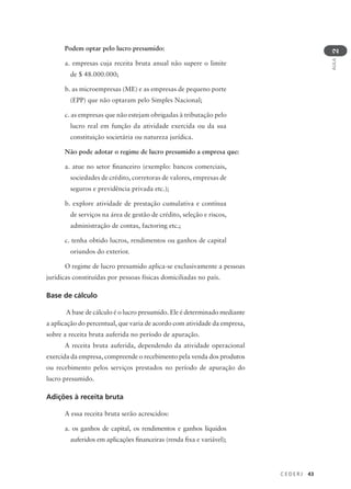 C E D E R J 43
AULA
2
Podem optar pelo lucro presumido:
a. empresas cuja receita bruta anual não supere o limite
de $ 48.000.000;
b. as microempresas (ME) e as empresas de pequeno porte
(EPP) que não optaram pelo Simples Nacional;
c. as empresas que não estejam obrigadas à tributação pelo
lucro real em função da atividade exercida ou da sua
constituição societária ou natureza jurídica.
Não pode adotar o regime de lucro presumido a empresa que:
a. atue no setor financeiro (exemplo: bancos comerciais,
sociedades de crédito, corretoras de valores, empresas de
seguros e previdência privada etc.);
b. explore atividade de prestação cumulativa e contínua
de serviços na área de gestão de crédito, seleção e riscos,
administração de contas, factoring etc.;
c. tenha obtido lucros, rendimentos ou ganhos de capital
oriundos do exterior.
O regime de lucro presumido aplica-se exclusivamente a pessoas
jurídicas constituídas por pessoas físicas domiciliadas no país.
Base de cálculo
A base de cálculo é o lucro presumido. Ele é determinado mediante
a aplicação do percentual, que varia de acordo com atividade da empresa,
sobre a receita bruta auferida no período de apuração.
A receita bruta auferida, dependendo da atividade operacional
exercida da empresa, compreende o recebimento pela venda dos produtos
ou recebimento pelos serviços prestados no período de apuração do
lucro presumido.
Adições à receita bruta
A essa receita bruta serão acrescidos:
a. os ganhos de capital, os rendimentos e ganhos líquidos
auferidos em aplicações financeiras (renda fixa e variável);
 