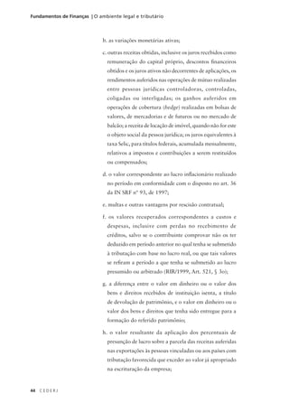44 C E D E R J
Fundamentos de Finanças | O ambiente legal e tributário
b. as variações monetárias ativas;
c. outras receitas obtidas, inclusive os juros recebidos como
remuneração do capital próprio, descontos financeiros
obtidos e os juros ativos não decorrentes de aplicações, os
rendimentos auferidos nas operações de mútuo realizadas
entre pessoas jurídicas controladoras, controladas,
coligadas ou interligadas; os ganhos auferidos em
operações de cobertura (hedge) realizadas em bolsas de
valores, de mercadorias e de futuros ou no mercado de
balcão; a receita de locação de imóvel, quando não for este
o objeto social da pessoa jurídica; os juros equivalentes à
taxa Selic, para títulos federais, acumulada mensalmente,
relativos a impostos e contribuições a serem restituídos
ou compensados;
d. o valor correspondente ao lucro inflacionário realizado
no período em conformidade com o disposto no art. 36
da IN SRF nº 93, de 1997;
e. multas e outras vantagens por rescisão contratual;
f. os valores recuperados correspondentes a custos e
despesas, inclusive com perdas no recebimento de
créditos, salvo se o contribuinte comprovar não os ter
deduzido em período anterior no qual tenha se submetido
à tributação com base no lucro real, ou que tais valores
se refiram a período a que tenha se submetido ao lucro
presumido ou arbitrado (RIR/1999, Art. 521, § 3o);
g. a diferença entre o valor em dinheiro ou o valor dos
bens e direitos recebidos de instituição isenta, a título
de devolução de patrimônio, e o valor em dinheiro ou o
valor dos bens e direitos que tenha sido entregue para a
formação do referido patrimônio;
h. o valor resultante da aplicação dos percentuais de
presunção de lucro sobre a parcela das receitas auferidas
nas exportações às pessoas vinculadas ou aos países com
tributação favorecida que exceder ao valor já apropriado
na escrituração da empresa;
 