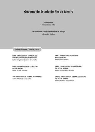 Universidades Consorciadas
Governo do Estado do Rio de Janeiro
Secretário de Estado de Ciência e Tecnologia
Governador
Alexandre Cardoso
Sérgio Cabral Filho
UENF - UNIVERSIDADE ESTADUAL DO
NORTE FLUMINENSE DARCY RIBEIRO
Reitor:Almy Junior Cordeiro de Carvalho
UERJ - UNIVERSIDADE DO ESTADO DO
RIO DE JANEIRO
Reitor: Ricardo Vieiralves
UNIRIO - UNIVERSIDADE FEDERAL DO ESTADO
DO RIO DE JANEIRO
Reitora: Malvina Tania Tuttman
UFRRJ - UNIVERSIDADE FEDERAL RURAL
DO RIO DE JANEIRO
Reitor: Ricardo Motta Miranda
UFRJ - UNIVERSIDADE FEDERAL DO
RIO DE JANEIRO
Reitor:Aloísio Teixeira
UFF - UNIVERSIDADE FEDERAL FLUMINENSE
Reitor: Roberto de Souza Salles
 