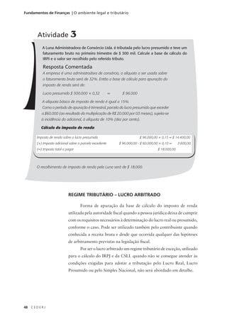 48 C E D E R J
Fundamentos de Finanças | O ambiente legal e tributário
A Luna Administradora de Consórcio Ltda. é tributada pelo lucro presumido e teve um
faturamento bruto no primeiro trimestre de $ 300 mil. Calcule a base de cálculo do
IRPJ e o valor ser recolhido pelo referido tributo.
Resposta Comentada
A empresa é uma administradora de consórcio, a alíquota a ser usada sobre
o faturamento bruto será de 32%. Então a base de cálculo para apuração do
imposto de renda será de:
Lucro presumido $ 300.000 × 0,32 = $ 96.000
A alíquota básica de imposto de renda é igual a 15%.
Como o período de apuração é trimestral, parcela do lucro presumido que exceder
a $60.000 (ao resultado da multiplicação de R$ 20.000 por 03 meses), sujeita-se
à incidência do adicional, à alíquota de 10% (dez por cento).
Cálculo do imposto de renda
O recolhimento de imposto de renda pela Luna será de $ 18.000.
Atividade 3
Imposto de renda sobre o lucro presumido $ 96.000,00 × 0,15 = $ 14.400,00
(+) Imposto adicional sobre a parcela excedente $ 96.000,00 - $ 60.000,00 × 0,10 = 3.600,00
(=) Imposto total a pagar $ 18.000,00
REGIME TRIBUTÁRIO – LUCRO ARBITRADO
Forma de apuração da base de cálculo do imposto de renda
utilizada pela autoridade fiscal quando a pessoa jurídica deixa de cumprir
com os requisitos necessários à determinação do lucro real ou presumido,
conforme o caso. Pode ser utilizado também pelo contribuinte quando
conhecida a receita bruta e desde que ocorrida qualquer das hipóteses
de arbitramento previstas na legislação fiscal.
Por ser o lucro arbitrado um regime tributário de exceção, utilizado
para o cálculo do IRPJ e da CSLL quando não se consegue atender às
condições exigidas para adotar a tributação pelo Lucro Real, Lucro
Presumido ou pelo Simples Nacional, não será abordado em detalhe.
 