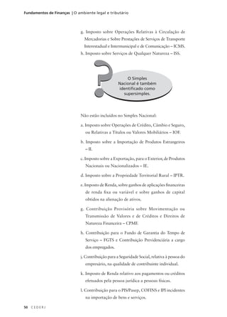 50 C E D E R J
Fundamentos de Finanças | O ambiente legal e tributário
g. Imposto sobre Operações Relativas à Circulação de
Mercadorias e Sobre Prestações de Serviços de Transporte
Interestadual e Intermunicipal e de Comunicação – ICMS.
h. Imposto sobre Serviços de Qualquer Natureza – ISS.
O Simples
Nacional é também
identificado como
supersimples.
?
?
Não estão incluídos no Simples Nacional:
a. Imposto sobre Operações de Crédito, Câmbio e Seguro,
ou Relativas a Títulos ou Valores Mobiliários – IOF.
b. Imposto sobre a Importação de Produtos Estrangeiros
– II.
c. Imposto sobre a Exportação, para o Exterior, de Produtos
Nacionais ou Nacionalizados – IE.
d. Imposto sobre a Propriedade Territorial Rural – IPTR.
e. Imposto de Renda, sobre ganhos de aplicações financeiras
de renda fixa ou variável e sobre ganhos de capital
obtidos na alienação de ativos.
g. Contribuição Provisória sobre Movimentação ou
Transmissão de Valores e de Créditos e Direitos de
Natureza Financeira – CPMF.
h. Contribuição para o Fundo de Garantia do Tempo de
Serviço – FGTS e Contribuição Previdenciária a cargo
dos empregados.
j. Contribuição para a Seguridade Social, relativa à pessoa do
empresário, na qualidade de contribuinte individual.
k. Imposto de Renda relativo aos pagamentos ou créditos
efetuados pela pessoa jurídica a pessoas físicas.
l. Contribuição para o PIS/Pasep, COFINS e IPI incidentes
na importação de bens e serviços.
 