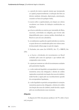58 C E D E R J
Fundamentos de Finanças | O ambiente legal e tributário
e. a parcela da reserva especial, mesmo que incorporada
ao capital, proporcionalmente à realização dos bens ou
direitos mediante alienação, depreciação, amortização,
exaustão ou baixa de qualquer título;
f. os juros sobre o capital próprio, em relação aos valores
excedentes aos limites de dedução estabelecidos na
legislação;
g.os lucros auferidos no exterior, por intermédio de filiais,
sucursais, controladas ou coligadas, que tiverem sido
disponibilizados para a pessoa jurídica domiciliada no
Brasil no curso do ano-calendário;
h. os rendimentos e ganhos de capital auferidos no exterior,
os quais devem ser considerados pelos seus valores antes
de descontado tributo pago no país de origem.
2. Exclusões, tais como (Lei 8.981/95, Art. 57, e RIR/99, Art.
250):
a. os lucros e dividendos de investimentos no Brasil
avaliados pelo custo de aquisição e que tenham sido
computados como receita;
b. o ajuste por aumento no valor de investimentos avaliados
pelo patrimônio líquido;
c. o valor ainda não liquidado correspondente às variações
monetárias ativas das obrigações e direitos de crédito
registradas no período (em função das taxas de câmbio),
tendo havido a opção pelo seu reconhecimento quando
da correspondente liquidação;
d. o valor liquidado no período correspondente às variações
monetárias passivas das obrigações e direitos de crédito
(em função das taxas de câmbio), tendo havido a opção
pelo seu reconhecimento nesse momento.
Alíquota
A alíquota de CSLL das pessoas jurídicas é de 9% sobre o lucro
real, em geral.
 