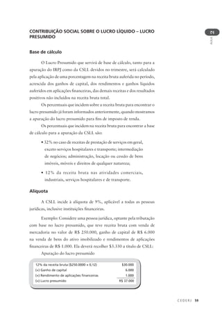 C E D E R J 59
AULA
2
CONTRIBUIÇÃO SOCIAL SOBRE O LUCRO LÍQUIDO – LUCRO
PRESUMIDO
Base de cálculo
O Lucro Presumido que servirá de base de cálculo, tanto para a
apuração do IRPJ como da CSLL devidos no trimestre, será calculado
pela aplicação de uma porcentagem na receita bruta auferida no período,
acrescida dos ganhos de capital, dos rendimentos e ganhos líquidos
auferidos em aplicações financeiras, das demais receitas e dos resultados
positivos não incluídos na receita bruta total.
Os percentuais que incidem sobre a receita bruta para encontrar o
lucro presumido já foram informados anteriormente, quando mostramos
a apuração do lucro presumido para fins de imposto de renda.
Os percentuais que incidem na receita bruta para encontrar a base
de cálculo para a apuração da CSLL são:
• 32% no caso de receitas de prestação de serviços em geral,
exceto serviços hospitalares e transporte; intermediação
de negócios; administração, locação ou cessão de bens
imóveis, móveis e direitos de qualquer natureza;
• 12% da receita bruta nas atividades comerciais,
industriais, serviços hospitalares e de transporte.
Alíquota
A CSLL incide à alíquota de 9%, aplicável a todas as pessoas
jurídicas, inclusive instituições financeiras.
Exemplo: Considere uma pessoa jurídica, optante pela tributação
com base no lucro presumido, que teve receita bruta com venda de
mercadoria no valor de R$ 250.000, ganho de capital de R$ 6.000
na venda de bens do ativo imobilizado e rendimentos de aplicações
financeiras de R$ 1.000. Ela deverá recolher $3.330 a título de CSLL:
Apuração do lucro presumido
12% da receita bruta ($250.0000 × 0,12) $30.000
(+) Ganho de capital 6.000
(+) Rendimento de aplicações financeiras 1.000
(=) Lucro presumido R$ 37.000
 