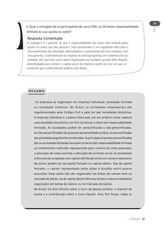 C E D E R J 61
AULA
2
As empresas se organizam em empresa individual, sociedade limitada
ou sociedade anônima. No Brasil, as sociedades empresariais são
regulamentadas pelo Código Civil e pela Lei das Sociedades Anônimas.
A empresa individual é a pessoa física que, em seu próprio nome, explora
uma atividade econômica com fins lucrativos; o dono tem responsabilidade
ilimitada. As sociedades podem ser personificadas e não-personificadas.
As não-personificadas não possuem personalidade jurídica. As personificadas
sãosociedadeslegalmenteconstituídas.Asprincipaisempresaspersonificadas
são as sociedades limitadas nas quais os sócios têm responsabilidade limitada
ao investimento realizado representado pelo número de cotas possuídas;
a alienação de cotas acarreta a alteração do contrato social. As sociedades
anônimas são empresas com capital distribuído entre um número expressivo
de sócios; podem ser de capital fechado ou capital aberto. Nas de capital
fechado, o capital representado pelas ações é dividido entre poucos
acionistas. Essas ações não são negociadas nas bolsas de valores nem no
mercado de balcão. As de capital aberto têm seus títulos e valores mobiliários
negociados em bolsas de valores ou no mercado de balcão.
No Brasil, há dois tributos sobre o lucro da pessoa jurídica: o imposto de
renda e a contribuição sobre o lucro líquido. Para fins fiscais, todas as
R E S U M O
3. Qual a vantagem de os participantes de uma LTDA. ou SA terem responsabilidade
limitada às suas quotas ou ações?
Resposta Comentada
A vantagem é a garantia de que a responsabilidade dos sócios está limitada pelas
quotas ou ações que eles possuem. Essa característica é um importante fator para o
desenvolvimento das atividades administrativas e operacionais de uma empresa. Com
essa garantia, a administração da empresa se preocupa apenas com o exercício de sua
atividade, sem que seus sócios sejam responsáveis por qualquer quantia além daquela
desembolsada para compor o capital social da empresa, exceto no caso em que se
comprovar que a administração praticou atos ilícitos.
 