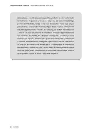 62 C E D E R J
Fundamentos de Finanças | O ambiente legal e tributário
sociedades são consideradas pessoas jurídicas, inclusive as não regularizadas
formalmente. As pessoas jurídicas por opção ou por determinação legal
podem ser tributadas, tendo como base de cálculo o lucro real, o lucro
presumido e o lucro arbitrado. Em qualquer desses regimes, o tratamento
tributário é praticamente o mesmo. Há uma alíquota de 15% incidente sobre
a base de cálculo e um adicional de imposto de 10% sobre a parcela do lucro
que exceder a R$ 240.000,00. A base de cálculo para a contribuição social
sobre o lucro líquido é a mesma base que a empresa escolheu para calcular
o imposto de renda devido. O Regime Especial Unificado de Arrecadação
de Tributos e Contribuições devidos pelas Microempresas e Empresas de
Pequeno Porte – Simples Nacional – é uma forma de tributação instituída que
unifica a apuração e o recolhimento de impostos e contribuições. Poderão
optar por esse regime as micro e pequenas empresas.
 
