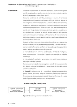 64 C E D E R J
Fundamentos de Finanças | Mercado financeiro, segmentação e instituições –
uma abordagem geral
INTRODUÇÃO As empresas operam em um ambiente econômico onde existem agentes
econômicos poupadores, que têm recursos financeiros em excesso, e agentes
econômicos deficitários, com falta de recursos.
Os agentes econômicos são as famílias, as empresas e o governo. As famílias são
superavitárias quando sua renda supera seus gastos; as empresas, quando os
recursos gerados internamente superam as suas oportunidades de investimentos;
os governos, quando o que arrecada com tributos e imposição de mecanismos
compulsórios de poupança é maior do que as suas demandas de políticas
econômicas. Os agentes econômicos são deficitários quando a renda é menor
que os desembolsos correntes, no caso das famílias; quando as oportunidades
de investimentos são maiores do que as fontes internas de financiamento, no
caso das empresas; no caso do governo, quando a arrecadação fica aquém de
suas necessidades de recursos.
Quando não há um movimento sincronizado entre recebimentos e pagamentos,
no que diz respeito a prazo de recebimento/pagamento e volume de recursos,
os intermediários financeiros canalizam os recursos dos agentes superavitários
para os agentes deficitários no mercado financeiro.
A intermediação em um ambiente econômico é a atividade de interligar ou
atuar, entre o vendedor e comprador, o produtor e o consumidor ou o doador
e o tomador.
A intermediação financeira é a aproximação entre a oferta e a procura de
recursos no mercado financeiro.
Oprocessodeintermediaçãofinanceirasignificaacaptaçãoderecursosexcedentes
dos agentes econômico poupadores e a cessão destes recursos aos agentes
econômicos deficitários.
A Figura 3.1 ilustra como se dá a transferência dos agentes superavitários
para os agentes deficitários, através da intermediação financeira. O mercado
financeiro surgiu da necessidade de realização dessas transferências; ele é usado
pelas empresas para ajustar seus fluxos de investimentos.
INTERMEDIAÇÃO FINANCEIRA
Figura 3.1: Caracterização da intermediação financeira.
Agentes econômicos
superviários –
fornecedores de fundos
Mercado
Financeiro
Agentes econômicos
deficitários –
demandantes de fundos
 