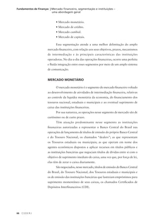 66 C E D E R J
Fundamentos de Finanças | Mercado financeiro, segmentação e instituições –
uma abordagem geral
• Mercado monetário.
• Mercado de crédito.
• Mercado cambial.
• Mercado de capitais.
Essa segmentação atende a uma melhor delimitação do amplo
mercado financeiro, com relação aos seus objetivos, prazos, mecanismos
de intermediação e às principais características das instituições
operadoras. No dia-a-dia das operações financeiras, ocorre uma perfeita
e fluida integração entre esses segmentos por meio de um amplo sistema
de comunicação.
MERCADO MONETÁRIO
O mercado monetário é o segmento do mercado financeiro voltado
ao desenvolvimento de atividades de intermediação financeira, relativas
ao controle da liquidez monetária da economia, do financiamento dos
tesouros nacional, estaduais e municipais e ao eventual suprimento de
caixa das instituições financeiras.
Por sua natureza, as operações nesse segmento de mercado são de
curtíssimo ou de curto prazo.
Têm atuação predominante nesse segmento as instituições
financeiras autorizadas a representar o Banco Central do Brasil nas
operações de lançamento de títulos de emissão do próprio Banco Central
e do Tesouro Nacional, os chamados “dealers”; as que representam
os Tesouros estaduais ou municipais; as que operam em nome dos
agentes econômicos dispostos a aplicar recursos em títulos públicos e
as instituições bancárias que negociam títulos de dívidas entre si com o
objetivo de suprimento imediato de caixa, uma vez que, por força de lei,
elas têm de zerar o caixa diariamente.
São negociados, nesse mercado, títulos de emissão do Banco Central
do Brasil, do Tesouro Nacional, dos Tesouros estaduais e municipais e
os de emissão das instituições bancárias que lastreiam empréstimos para
suprimento momentâneo de seus caixas, os chamados Certificados de
Depósitos Interfinanceiros (CDI).
 