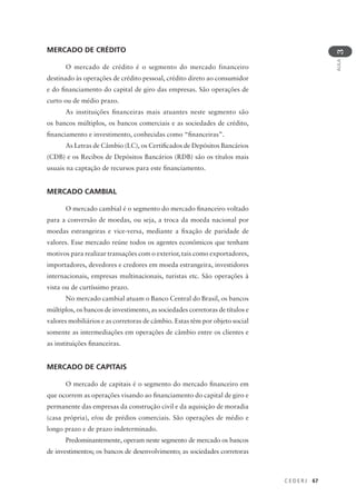 C E D E R J 67
AULA
3
MERCADO DE CRÉDITO
O mercado de crédito é o segmento do mercado financeiro
destinado às operações de crédito pessoal, crédito direto ao consumidor
e do financiamento do capital de giro das empresas. São operações de
curto ou de médio prazo.
As instituições financeiras mais atuantes neste segmento são
os bancos múltiplos, os bancos comerciais e as sociedades de crédito,
financiamento e investimento, conhecidas como “financeiras”.
As Letras de Câmbio (LC), os Certificados de Depósitos Bancários
(CDB) e os Recibos de Depósitos Bancários (RDB) são os títulos mais
usuais na captação de recursos para este financiamento.
MERCADO CAMBIAL
O mercado cambial é o segmento do mercado financeiro voltado
para a conversão de moedas, ou seja, a troca da moeda nacional por
moedas estrangeiras e vice-versa, mediante a fixação de paridade de
valores. Esse mercado reúne todos os agentes econômicos que tenham
motivos para realizar transações com o exterior, tais como exportadores,
importadores, devedores e credores em moeda estrangeira, investidores
internacionais, empresas multinacionais, turistas etc. São operações à
vista ou de curtíssimo prazo.
No mercado cambial atuam o Banco Central do Brasil, os bancos
múltiplos, os bancos de investimento, as sociedades corretoras de títulos e
valores mobiliários e as corretoras de câmbio. Estas têm por objeto social
somente as intermediações em operações de câmbio entre os clientes e
as instituições financeiras.
MERCADO DE CAPITAIS
O mercado de capitais é o segmento do mercado financeiro em
que ocorrem as operações visando ao financiamento do capital de giro e
permanente das empresas da construção civil e da aquisição de moradia
(casa própria), e/ou de prédios comerciais. São operações de médio e
longo prazo e de prazo indeterminado.
Predominantemente, operam neste segmento de mercado os bancos
de investimentos; os bancos de desenvolvimento; as sociedades corretoras
 