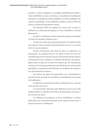 68 C E D E R J
Fundamentos de Finanças | Mercado financeiro, segmentação e instituições –
uma abordagem geral
de títulos e valores mobiliários; as sociedades distribuidoras de títulos e
valores mobiliários; as caixas econômicas; as sociedades de arrendamento
mercantil; as sociedades de crédito imobiliário e os bancos múltiplos com
carteiras especializadas. Como instituições auxiliares, atuam as bolsas de
valores e as bolsas de mercadorias e futuros.
Os principais títulos de captação de recursos são as ações, as
debêntures, as cadernetas de poupança, as letras imobiliárias e as letras
hipotecárias.
As ações e as debêntures são de emissão de empresas constituídas
na forma de Sociedade Anônima (S.A.).
As ações são títulos que representam frações do capital social de
uma empresa. Elas são títulos de propriedade de uma S.A. e sua maior
fonte de recursos próprios.
Existem, basicamente, dois tipos de ações: as ordinárias e as
preferenciais. As ordinárias dão ao seu titular o direito de votar nas
assembléias gerais de acionistas, nas quais são tomadas decisões quanto
à destinação do lucro e elegem-se os membros da diretoria da empresa.
Quem detém as ações são os donos da empresa, que são chamados de
acionistas. Os acionistas preferenciais não têm direito de votar, mas têm
prioridades no recebimento do dividendo e no reembolso do capital, no
caso de dissolução da empresa.
Os titulares das ações são remunerados com a distribuição de
parcela do lucro que pode ser em dinheiro (os dividendos) ou em ações
(as bonificações).
As debêntures são títulos de crédito emitidos pelas S.A., que têm
como garantia seus ativos.
As remunerações oferecidas pelas debêntures são os juros. Elas
também podem ser emitidas com direitos de participação nos lucros e
de conversão em ações.
As cadernetas de poupança, as letras imobiliárias e as letras
hipotecárias são mecanismos financeiros que captam recursos para o
Sistema Financeiro da Habitação.
 