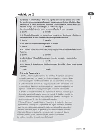 C E D E R J 69
AULA
3
O processo de intermediação financeira significa canalizar os recursos excedentes
dos agentes econômicos poupadores para os agentes econômicos deficitários. Essa
transferência se dá via instituições financeiras que compõem o Sistema Financeiro
Nacional. Marque certo ou errado para as sentenças a seguir:
I. A intermediação financeira ocorre na comercialização de bens e serviços.
( ) certo ( ) errado
II. O Mercado Financeiro é o conjunto de mecanismos destinados a facilitar as
transferências de recursos financeiros entre os agentes econômicos.
( ) certo ( ) errado
III. No mercado monetário são negociadas as moedas.
( ) certo ( ) errado
IV. O Conselho Monetário Nacional é o principal órgão normativo do Sistema Financeiro
Nacional.
( ) certo ( ) errado
V. A Comissão de Valores Mobiliários opera negócios com ações e outros títulos.
( ) certo ( ) errado
VI. Os bancos de investimentos viabilizam recursos de médio e longo prazo para as
empresas.
( ) certo ( ) errado
Resposta Comentada
I. Errado. A intermediação financeira é a atividade de captação de recursos
financeiros excedentes dos agentes econômicos poupadores e a cessão desses
recursos aos agentes econômicos deficitários, que são os tomadores de recursos.
II. Certo. O mercado financeiro é o conjunto das atividades relacionadas com
a intermediação financeira, sendo constituído por mecanismos específicos de
captação e cessão de recursos e por instituições financeiras especializadas.
III. Errado. O mercado monetário é o segmento do mercado financeiro que
desenvolve operações financeiras visando ao controle da liquidez monetária da
economia, ao financiamento dos Tesouros Nacional, estaduais e municipais e ao
suprimento eventual de caixa das instituições financeiras.
IV. Certo. O Sistema Financeiro Nacional é o conjunto de instituições financeiras
especializadas. Esse conjunto é segmentado em órgãos normativos, entidades
supervisoras e instituições operadoras. Os órgãos normativos são os responsáveis
por definir diretrizes e regular as operações que ocorrem no sistema financeiro.
O Conselho Monetário Nacional é o principal órgão normativo do Sistema
Financeiro Nacional, pois é o responsável pela definição das diretrizes
das políticas monetárias, de crédito e cambial do país.
Atividade 1
 