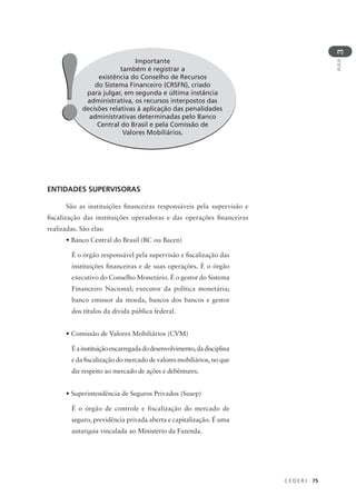 C E D E R J 75
AULA
3
Importante
também é registrar a
existência do Conselho de Recursos
do Sistema Financeiro (CRSFN), criado
para julgar, em segunda e última instância
administrativa, os recursos interpostos das
decisões relativas à aplicação das penalidades
administrativas determinadas pelo Banco
Central do Brasil e pela Comissão de
Valores Mobiliários.
!
!
ENTIDADES SUPERVISORAS
São as instituições financeiras responsáveis pela supervisão e
fiscalização das instituições operadoras e das operações financeiras
realizadas. São elas:
• Banco Central do Brasil (BC ou Bacen)
É o órgão responsável pela supervisão e fiscalização das
instituições financeiras e de suas operações. É o órgão
executivo do Conselho Monetário. É o gestor do Sistema
Financeiro Nacional; executor da política monetária;
banco emissor da moeda, bancos dos bancos e gestor
dos títulos da dívida pública federal.
• Comissão de Valores Mobiliários (CVM)
Éainstituiçãoencarregadadodesenvolvimento,dadisciplina
e da fiscalização do mercado de valores mobiliários, no que
diz respeito ao mercado de ações e debêntures.
• Superintendência de Seguros Privados (Susep)
É o órgão de controle e fiscalização do mercado de
seguro, previdência privada aberta e capitalização. É uma
autarquia vinculada ao Ministério da Fazenda.
 